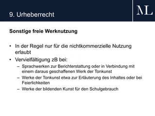 9. Urheberrecht
Sonstige freie Werknutzung
• In der Regel nur für die nichtkommerzielle Nutzung
erlaubt
• Vervielfältigung zB bei:
– Sprachwerken zur Berichterstattung oder in Verbindung mit
einem daraus geschaffenen Werk der Tonkunst
– Werke der Tonkunst etwa zur Erläuterung des Inhaltes oder bei
Feierlichkeiten
– Werke der bildenden Kunst für den Schulgebrauch
 
