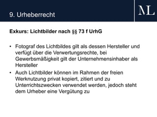 9. Urheberrecht
Exkurs: Lichtbilder nach §§ 73 f UrhG
• Fotograf des Lichtbildes gilt als dessen Hersteller und
verfügt über die Verwertungsrechte, bei
Gewerbsmäßigkeit gilt der Unternehmensinhaber als
Hersteller
• Auch Lichtbilder können im Rahmen der freien
Werknutzung privat kopiert, zitiert und zu
Unterrichtszwecken verwendet werden, jedoch steht
dem Urheber eine Vergütung zu
 