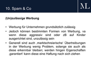10. Spam & Co
(Un)zulässige Werbung
• Werbung für Unternehmen grundsätzlich zulässig
• Jedoch können bestimmten Formen von Werbung, va
wenn diese aggressiv sind oder zB auf Kinder
ausgerichtet sind, unzulässig sein
• Generell sind auch ‚marktschreierische‘ Übertreibungen
in der Werbung wenig Problem, solange sie auch als
diese erkennbar bleiben; werden hingen Eigenschaften
‚garantiert‘ kann diese eine Haftung nach sich ziehen
 