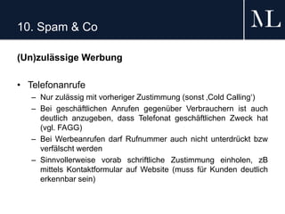10. Spam & Co
(Un)zulässige Werbung
• Telefonanrufe
– Nur zulässig mit vorheriger Zustimmung (sonst ‚Cold Calling‘)
– Bei geschäftlichen Anrufen gegenüber Verbrauchern ist auch
deutlich anzugeben, dass Telefonat geschäftlichen Zweck hat
(vgl. FAGG)
– Bei Werbeanrufen darf Rufnummer auch nicht unterdrückt bzw
verfälscht werden
– Sinnvollerweise vorab schriftliche Zustimmung einholen, zB
mittels Kontaktformular auf Website (muss für Kunden deutlich
erkennbar sein)
 