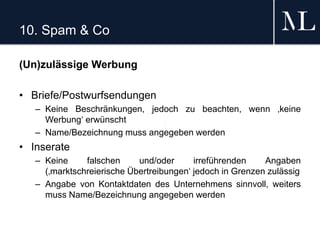 10. Spam & Co
(Un)zulässige Werbung
• Briefe/Postwurfsendungen
– Keine Beschränkungen, jedoch zu beachten, wenn ‚keine
Werbung‘ erwünscht
– Name/Bezeichnung muss angegeben werden
• Inserate
– Keine falschen und/oder irreführenden Angaben
(‚marktschreierische Übertreibungen‘ jedoch in Grenzen zulässig
– Angabe von Kontaktdaten des Unternehmens sinnvoll, weiters
muss Name/Bezeichnung angegeben werden
 
