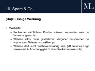 10. Spam & Co
(Un)zulässige Werbung
• Website
– Rechte an sämtlichem Content müssen vorhanden sein (va
Verwertungsrechte)
– Website selbst muss gesetzlichen Vorgaben entsprechen (va
Impressum, Datenschutzerklärung)
– Website darf nicht wettbewerbswidrig sein (zB fremdes Logo
verwendet, Aufmachung gleicht einer Konkurrenz-Website)
 