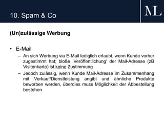10. Spam & Co
(Un)zulässige Werbung
• E-Mail
– An sich Werbung via E-Mail lediglich erlaubt, wenn Kunde vorher
zugestimmt hat; bloße ‚Veröffentlichung‘ der Mail-Adresse (zB
Visitenkarte) ist keine Zustimmung
– Jedoch zulässig, wenn Kunde Mail-Adresse im Zusammenhang
mit Verkauf/Dienstleistung angibt und ähnliche Produkte
beworben werden, überdies muss Möglichkeit der Abbestellung
bestehen
 