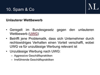 10. Spam & Co
Unlauterer Wettbewerb
• Geregelt im Bundesgesetz gegen den unlauteren
Wettbewerb (UWG)
• Betrifft jene Problematik, dass sich Unternehmer durch
rechtswidriges Verhalten einen Vorteil verschafft, wobei
UWG va für unzulässige Werbung relevant ist
• Unzulässige Werbung nach UWG:
– Aggressive Geschäftspraktiken
– Irreführende Geschäftspraktiken
 