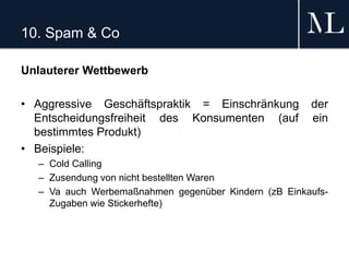 10. Spam & Co
Unlauterer Wettbewerb
• Aggressive Geschäftspraktik = Einschränkung der
Entscheidungsfreiheit des Konsumenten (auf ein
bestimmtes Produkt)
• Beispiele:
– Cold Calling
– Zusendung von nicht bestellten Waren
– Va auch Werbemaßnahmen gegenüber Kindern (zB Einkaufs-
Zugaben wie Stickerhefte)
 