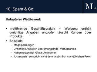 10. Spam & Co
Unlauterer Wettbewerb
• Irreführende Geschäftspraktik = Werbung enthält
unrichtige Angaben und/oder täuscht Kunden über
Prdoukte
• Beispiele:
– Mogelpackungen
– Unrichtige Angaben über (mangelnde) Verfügbarkeit
– Nebenkosten bei ‚Gratis-Angeboten‘
– ‚Listenpreis‘ entspricht nicht dem tatsächlich marktüblichen Preis
 