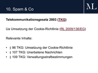 10. Spam & Co
Telekommunikationsgesetz 2003 (TKG)
Ua Umsetzung der Cookie-Richtlinie (RL 2009/136/EG)
Relevante Inhalte:
• § 96 TKG: Umsetzung der Cookie-Richtlinie
• § 107 TKG: Unerbetene Nachrichten
• § 109 TKG: Verwaltungsstrafbestimmungen
 