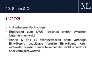 10. Spam & Co
§ 107 TKG
• = Unerbetene Nachrichten
• Ergänzend zum UWG, welches primär zwischen
Unternehmen wirkt
• Anrufe & Fax zu Werbezwecken ohne vorherige
Einwilligung unzulässig (erteilte Einwilligung kann
widerrufen werden); auch Nummer darf nicht unterdrück
oder verfälscht werden
 