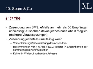 10. Spam & Co
§ 107 TKG
• Zusendung von SMS, eMails an mehr als 50 Empfänger
unzulässig; Ausnahme davon jedoch nach Abs 3 möglich
(mehrere Voraussetzungen)
• Zusendung jedenfalls unzulässig wenn
– Verschleierung/Verheimlichung des Absenders
– Bestimmungen von § 6 Abs 1 ECG verletzt (= Erkennbarkeit der
kommerziellen Kommunikation)
– Keine für Widerruf vorhanden Adresse
 