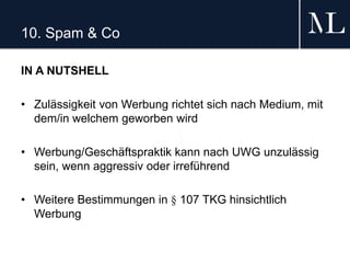 10. Spam & Co
IN A NUTSHELL
• Zulässigkeit von Werbung richtet sich nach Medium, mit
dem/in welchem geworben wird
• Werbung/Geschäftspraktik kann nach UWG unzulässig
sein, wenn aggressiv oder irreführend
• Weitere Bestimmungen in § 107 TKG hinsichtlich
Werbung
 