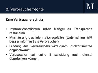 8. Verbraucherrechte
Zum Verbraucherschutz
• Informationspflichten sollen Mangel an Transparenz
reduzieren
• Minimierung des Informationsgefälles (Unternehmer idR
besser informiert als Verbraucher)
• Bindung des Verbrauchers wird durch Rücktrittsrechte
abgeschwächt
• Verbraucher soll seine Entscheidung noch einmal
überdenken können
 