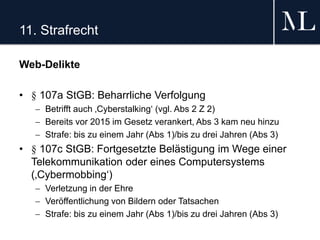 11. Strafrecht
Web-Delikte
• § 107a StGB: Beharrliche Verfolgung
 Betrifft auch ‚Cyberstalking‘ (vgl. Abs 2 Z 2)
 Bereits vor 2015 im Gesetz verankert, Abs 3 kam neu hinzu
 Strafe: bis zu einem Jahr (Abs 1)/bis zu drei Jahren (Abs 3)
• § 107c StGB: Fortgesetzte Belästigung im Wege einer
Telekommunikation oder eines Computersystems
(‚Cybermobbing‘)
 Verletzung in der Ehre
 Veröffentlichung von Bildern oder Tatsachen
 Strafe: bis zu einem Jahr (Abs 1)/bis zu drei Jahren (Abs 3)
 