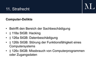 11. Strafrecht
Computer-Delikte
• Betrifft den Bereich der Sachbeschädigung
• § 118a StGB: Hacking
• § 126a StGB: Datenbeschädigung
• § 126b StGB: Störung der Funktionsfähigkeit eines
Computersystems
• § 126c StGB: Missbrauch von Computerprogrammen
oder Zugangsdaten
 