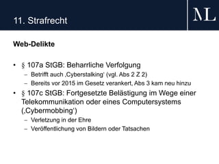 11. Strafrecht
Web-Delikte
• § 107a StGB: Beharrliche Verfolgung
 Betrifft auch ‚Cyberstalking‘ (vgl. Abs 2 Z 2)
 Bereits vor 2015 im Gesetz verankert, Abs 3 kam neu hinzu
• § 107c StGB: Fortgesetzte Belästigung im Wege einer
Telekommunikation oder eines Computersystems
(‚Cybermobbing‘)
 Verletzung in der Ehre
 Veröffentlichung von Bildern oder Tatsachen
 