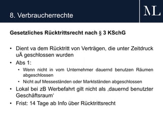 8. Verbraucherrechte
Gesetzliches Rücktrittsrecht nach § 3 KSchG
• Dient va dem Rücktritt von Verträgen, die unter Zeitdruck
uÄ geschlossen wurden
• Abs 1:
• Wenn nicht in vom Unternehmer dauernd benutzen Räumen
abgeschlossen
• Nicht auf Messeständen oder Marktständen abgeschlossen
• Lokal bei zB Werbefahrt gilt nicht als ‚dauernd benutzter
Geschäftsraum‘
• Frist: 14 Tage ab Info über Rücktrittsrecht
 