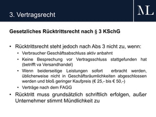 3. Vertragsrecht
Gesetzliches Rücktrittsrecht nach § 3 KSchG
• Rücktrittsrecht steht jedoch nach Abs 3 nicht zu, wenn:
• Verbraucher Geschäftsabschluss aktiv anbahnt
• Keine Besprechung vor Vertragsschluss stattgefunden hat
(betrifft va Versandhandel)
• Wenn beiderseitige Leistungen sofort erbracht werden,
üblicherweise nicht in Geschäftsräumlichkeiten abgeschlossen
werden und bloß geringer Kaufpreis (€ 25,- bis € 50,-)
• Verträge nach dem FAGG
• Rücktritt muss grundsätzlich schriftlich erfolgen, außer
Unternehmer stimmt Mündlichkeit zu
 