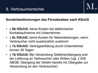 8. Verbraucherrechte
Sonderbestimmungen des Fernabsatzes nach KSchG
• § 6b KSchG: keine Kosten bei telefonischer
Kontaktaufnahme mit Unternehmer
• § 6c KSchG: keine Kosten für Nebenleistungen, wenn
Verbraucher nicht ausdrücklich zustimmt
• § 7a KSchG: Vertragserfüllung durch Unternehmer
binnen 30 Tagen
• § 7b KSchG: Bei Versendung Gefahrenübergang erst
bei Lieferung an Verbraucher oder Dritten (vgl. § 429
ABGB: Übergang der Gefahr bereits mit Übergabe zur
Versendung an den Verbraucher)
 