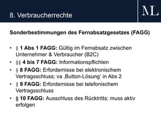 8. Verbraucherrechte
Sonderbestimmungen des Fernabsatzgesetzes (FAGG)
• § 1 Abs 1 FAGG: Gültig im Fernabsatz zwischen
Unternehmer & Verbraucher (B2C)
• §§ 4 bis 7 FAGG: Informationspflichten
• § 8 FAGG: Erfordernisse bei elektronischem
Vertragsschluss; va ‚Button-Lösung‘ in Abs 2
• § 9 FAGG: Erfordernisse bei telefonischem
Vertragsschluss
• § 10 FAGG: Ausschluss des Rücktritts; muss aktiv
erfolgen
 
