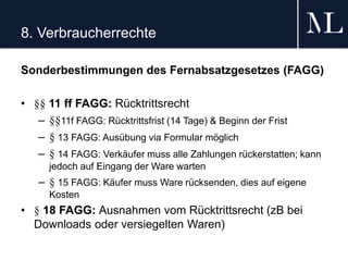 8. Verbraucherrechte
Sonderbestimmungen des Fernabsatzgesetzes (FAGG)
• §§ 11 ff FAGG: Rücktrittsrecht
– §§11f FAGG: Rücktrittsfrist (14 Tage) & Beginn der Frist
– § 13 FAGG: Ausübung via Formular möglich
– § 14 FAGG: Verkäufer muss alle Zahlungen rückerstatten; kann
jedoch auf Eingang der Ware warten
– § 15 FAGG: Käufer muss Ware rücksenden, dies auf eigene
Kosten
• § 18 FAGG: Ausnahmen vom Rücktrittsrecht (zB bei
Downloads oder versiegelten Waren)
 