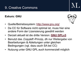 9. Creative Commons
Exkurs: GNU
• Quelle/Betriebssystem: http://www.gnu.org/
• Da CC für Software nicht optimal ist, muss hier eine
andere Form der Lizensierung gewählt werden
• Derzeit aktuell ist die dritte Version: GNU GPLv3
• Benutzt das ‚Copyleft‘-Prinzip, dh nur Weitergabe von
Bearbeitungen & Ableitungen unter gleichen
Bedingungen (vgl. dazu auch SA bei CC)
• Nutzung unter GNU GPL auch kommerziell möglich
 