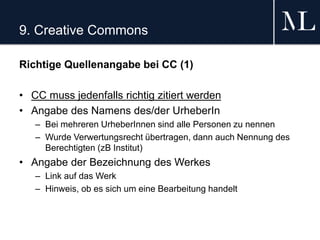 9. Creative Commons
Richtige Quellenangabe bei CC (1)
• CC muss jedenfalls richtig zitiert werden
• Angabe des Namens des/der UrheberIn
– Bei mehreren UrheberInnen sind alle Personen zu nennen
– Wurde Verwertungsrecht übertragen, dann auch Nennung des
Berechtigten (zB Institut)
• Angabe der Bezeichnung des Werkes
– Link auf das Werk
– Hinweis, ob es sich um eine Bearbeitung handelt
 