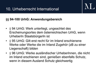 10. Urheberrecht International
§§ 94-100 UrhG: Anwendungsbereich
• § 94 UrhG: Werk unterliegt, ungeachtet des
Erscheinungsortes dem österreichischen UrhG, wenn
UrheberIn StaatsbürgerIn ist
• § 95 UrhG: Gilt erst recht für im Inland erschienene
Werke oder Werke die im Inland Zugehör (zB zu einer
Liegenschaft) bilden
• § 96 UrhG: Werke ausländischer UrheberInnen, die nicht
im Inland erschienen sind, genießen ebenfalls Schutz,
wenn in diesem Ausland Schutz gleichwertig
 