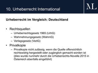 10. Urheberrecht International
Urheberrecht im Vergleich: Deutschland
• Rechtsquellen
– Urheberrechtsgesetz 1965 (UrhG)
– Wahrnehmungsgesetz (WahrnG)
– Verlagsgesetz (VerlG)
• Privatkopie
– Privatkopie nicht zulässig, wenn die Quelle offensichtlich
rechtswidrig hergestellt oder zugänglich gemacht worden ist
(dies wurde nunmehr durch die Urheberrechts-Novelle 2015 in
Österreich ebenfalls eingeführt)
 