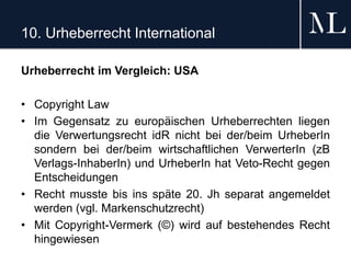 10. Urheberrecht International
Urheberrecht im Vergleich: USA
• Copyright Law
• Im Gegensatz zu europäischen Urheberrechten liegen
die Verwertungsrecht idR nicht bei der/beim UrheberIn
sondern bei der/beim wirtschaftlichen VerwerterIn (zB
Verlags-InhaberIn) und UrheberIn hat Veto-Recht gegen
Entscheidungen
• Recht musste bis ins späte 20. Jh separat angemeldet
werden (vgl. Markenschutzrecht)
• Mit Copyright-Vermerk (©) wird auf bestehendes Recht
hingewiesen
 