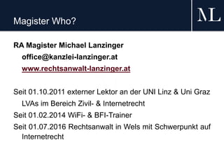 Magister Who?
RA Magister Michael Lanzinger
office@kanzlei-lanzinger.at
www.rechtsanwalt-lanzinger.at
Seit 01.10.2011 externer Lektor an der UNI Linz & Uni Graz
LVAs im Bereich Zivil- & Internetrecht
Seit 01.02.2014 WiFi- & BFI-Trainer
Seit 01.07.2016 Rechtsanwalt in Wels mit Schwerpunkt auf
Internetrecht
 