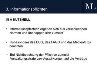 3. Informationspflichten
IN A NUTSHELL
• Informationspflichten ergeben sich aus verschiedenen
Normen und überlappen sich zumeist
• Insbesondere das ECG, das FAGG und das MedienG zu
beachten
• Bei Nichtbeachtung der Pflichten zumeist
Verwaltungsstrafe bzw Auswirkungen auf die Verträge
 