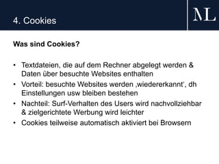 4. Cookies
Was sind Cookies?
• Textdateien, die auf dem Rechner abgelegt werden &
Daten über besuchte Websites enthalten
• Vorteil: besuchte Websites werden ‚wiedererkannt‘, dh
Einstellungen usw bleiben bestehen
• Nachteil: Surf-Verhalten des Users wird nachvollziehbar
& zielgerichtete Werbung wird leichter
• Cookies teilweise automatisch aktiviert bei Browsern
 