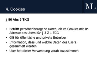4. Cookies
§ 96 Abs 3 TKG
• Betrifft personenbezogene Daten, dh va Cookies mit IP-
Adresse des Users iSv § 3 Z 1 ECG
• Gilt für öffentliche und private Betreiber
• Information, dass und welche Daten des Users
gesammelt werden
• User hat dieser Verwendung vorab zuzustimmen
 