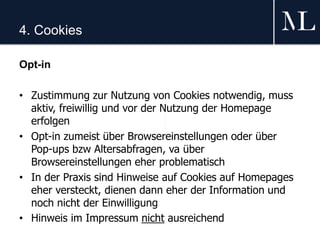 4. Cookies
Opt-in
• Zustimmung zur Nutzung von Cookies notwendig, muss
aktiv, freiwillig und vor der Nutzung der Homepage
erfolgen
• Opt-in zumeist über Browsereinstellungen oder über
Pop-ups bzw Altersabfragen, va über
Browsereinstellungen eher problematisch
• In der Praxis sind Hinweise auf Cookies auf Homepages
eher versteckt, dienen dann eher der Information und
noch nicht der Einwilligung
• Hinweis im Impressum nicht ausreichend
 