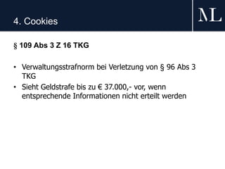4. Cookies
§ 109 Abs 3 Z 16 TKG
• Verwaltungsstrafnorm bei Verletzung von § 96 Abs 3
TKG
• Sieht Geldstrafe bis zu € 37.000,- vor, wenn
entsprechende Informationen nicht erteilt werden
 