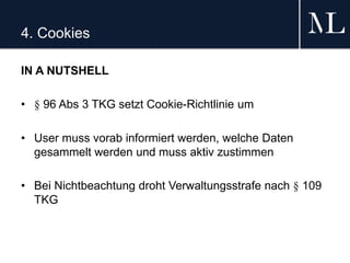 4. Cookies
IN A NUTSHELL
• § 96 Abs 3 TKG setzt Cookie-Richtlinie um
• User muss vorab informiert werden, welche Daten
gesammelt werden und muss aktiv zustimmen
• Bei Nichtbeachtung droht Verwaltungsstrafe nach § 109
TKG
 