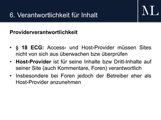 6. Verantwortlichkeit für Inhalt
Providerverantwortlichkeit
• § 18 ECG: Access- und Host-Provider müssen Sites
nicht von sich aus überwachen bzw überprüfen
• Host-Provider ist für seine Inhalte bzw Dritt-Inhalte auf
seiner Site (auch Kommentare, Foren) verantwortlich
• Insbesondere bei Foren jedoch der Betreiber eher als
Host-Provider anzunehmen
 