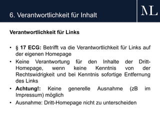 6. Verantwortlichkeit für Inhalt
Verantwortlichkeit für Links
• § 17 ECG: Betrifft va die Verantwortlichkeit für Links auf
der eigenen Homepage
• Keine Verantwortung für den Inhalte der Dritt-
Homepage, wenn keine Kenntnis von der
Rechtswidrigkeit und bei Kenntnis sofortige Entfernung
des Links
• Achtung!: Keine generelle Ausnahme (zB im
Impressum) möglich
• Ausnahme: Dritt-Homepage nicht zu unterscheiden
 