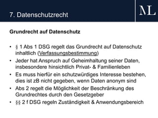 7. Datenschutzrecht
Grundrecht auf Datenschutz
• § 1 Abs 1 DSG regelt das Grundrecht auf Datenschutz
inhaltlich (Verfassungsbestimmung)
• Jeder hat Anspruch auf Geheimhaltung seiner Daten,
insbesondere hinsichtlich Privat- & Familienleben
• Es muss hierfür ein schutzwürdiges Interesse bestehen,
dies ist zB nicht gegeben, wenn Daten anonym sind
• Abs 2 regelt die Möglichkeit der Beschränkung des
Grundrechtes durch den Gesetzgeber
• §§ 2 f DSG regeln Zuständigkeit & Anwendungsbereich
 
