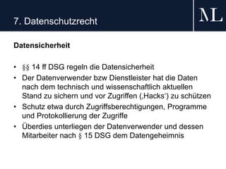 7. Datenschutzrecht
Datensicherheit
• §§ 14 ff DSG regeln die Datensicherheit
• Der Datenverwender bzw Dienstleister hat die Daten
nach dem technisch und wissenschaftlich aktuellen
Stand zu sichern und vor Zugriffen (‚Hacks‘) zu schützen
• Schutz etwa durch Zugriffsberechtigungen, Programme
und Protokollierung der Zugriffe
• Überdies unterliegen der Datenverwender und dessen
Mitarbeiter nach § 15 DSG dem Datengeheimnis
 