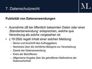 7. Datenschutzrecht
Publizität von Datenanwendungen
• Ausnahme zB bei öffentlich bekannten Daten oder einer
‚Standardanwendung‘ entsprechen, welche qua
Verordnung als solche vorgesehen ist
• § 19 DSG regelt Inhalt einer solchen Meldung:
 Name und Anschrift des Auftraggebers
 Nachweis über die rechtliche Befugnis zur Verarbeitung
 Zweck der Datenanwendung
 Kreis der Betroffenen
 Allgemeine Angabe über die getroffenen Maßnahme der
Datensicherheit
 