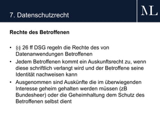 7. Datenschutzrecht
Rechte des Betroffenen
• §§ 26 ff DSG regeln die Rechte des von
Datenanwendungen Betroffenen
• Jedem Betroffenen kommt ein Auskunftsrecht zu, wenn
diese schriftlich verlangt wird und der Betroffene seine
Identität nachweisen kann
• Ausgenommen sind Auskünfte die im überwiegenden
Interesse geheim gehalten werden müssen (zB
Bundesheer) oder die Geheimhaltung dem Schutz des
Betroffenen selbst dient
 
