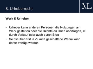 8. Urheberrecht
Werk & Urheber
• Urheber kann anderen Personen die Nutzungen am
Werk gestatten oder die Rechte an Dritte übertragen, zB
durch Verkauf oder auch durch Erbe
• Selbst über erst in Zukunft geschaffene Werke kann
derart verfügt werden
 