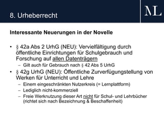 8. Urheberrecht
Interessante Neuerungen in der Novelle
• § 42a Abs 2 UrhG (NEU): Vervielfältigung durch
öffentliche Einrichtungen für Schulgebrauch und
Forschung auf allen Datenträgern
 Gilt auch für Gebrauch nach § 42 Abs 5 UrhG
• § 42g UrhG (NEU): Öffentliche Zurverfügungstellung von
Werken für Unterricht und Lehre
 Einem eingeschränkten Nutzerkreis (= Lernplattform)
 Lediglich nicht-kommerziell
 Freie Werknutzung dieser Art nicht für Schul- und Lehrbücher
(richtet sich nach Bezeichnung & Beschaffenheit)
 