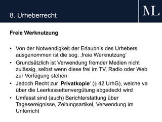 8. Urheberrecht
Freie Werknutzung
• Von der Notwendigkeit der Erlaubnis des Urhebers
ausgenommen ist die sog. ‚freie Werknutzung‘
• Grundsätzlich ist Verwendung fremder Medien nicht
zulässig, selbst wenn diese frei im TV, Radio oder Web
zur Verfügung stehen
• Jedoch Recht zur ‚Privatkopie‘ (§ 42 UrhG), welche va
über die Leerkassettenvergütung abgedeckt wird
• Umfasst sind (auch) Berichterstattung über
Tagesereignisse, Zeitungsartikel, Verwendung im
Unterricht
 