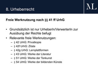 8. Urheberrecht
Freie Werknutzung nach §§ 41 ff UrhG
• Grundsätzlich ist nur UrheberIn/VerwerterIn zur
Ausübung der Rechte befugt
• Relevante freie Werknutzungen:
– § 42 UrhG: Privatkopie
– § 42f UrhG: Zitate
– § 42g UrhG: Lernplattformen
– § 43 UrhG: Werke der Literatur
– § 51 UrhG: Werke der Tonkunst
– § 54 UrhG: Werke der bildenden Künste
 