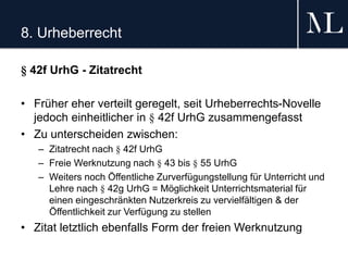 8. Urheberrecht
§ 42f UrhG - Zitatrecht
• Früher eher verteilt geregelt, seit Urheberrechts-Novelle
jedoch einheitlicher in § 42f UrhG zusammengefasst
• Zu unterscheiden zwischen:
– Zitatrecht nach § 42f UrhG
– Freie Werknutzung nach § 43 bis § 55 UrhG
– Weiters noch Öffentliche Zurverfügungstellung für Unterricht und
Lehre nach § 42g UrhG = Möglichkeit Unterrichtsmaterial für
einen eingeschränkten Nutzerkreis zu vervielfältigen & der
Öffentlichkeit zur Verfügung zu stellen
• Zitat letztlich ebenfalls Form der freien Werknutzung
 