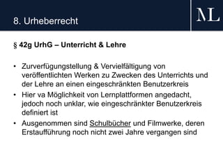 8. Urheberrecht
§ 42g UrhG – Unterricht & Lehre
• Zurverfügungstellung & Vervielfältigung von
veröffentlichten Werken zu Zwecken des Unterrichts und
der Lehre an einen eingeschränkten Benutzerkreis
• Hier va Möglichkeit von Lernplattformen angedacht,
jedoch noch unklar, wie eingeschränkter Benutzerkreis
definiert ist
• Ausgenommen sind Schulbücher und Filmwerke, deren
Erstaufführung noch nicht zwei Jahre vergangen sind
 
