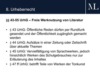 8. Urheberrecht
§§ 43-55 UrhG – Freie Werknutzung von Literatur
• § 43 UrhG: Öffentliche Reden dürfen per Rundfunk
gesendet und der Öffentlichkeit zugänglich gemacht
werden
• § 44 UrhG: Aufsätze in einer Zeitung oder Zeitschrift
über aktuelle Themen
• § 45 UrhG: Vervielfältigung von Sprachwerken, jedoch
hinsichtlich Werken des Schulgebrauches nur zur
Erläuterung des Inhaltes
• § 47 ff UrhG: betrifft Teile von Werken der Tonkunst
 