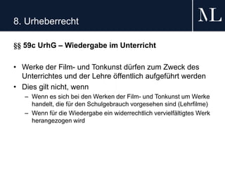 8. Urheberrecht
§§ 59c UrhG – Wiedergabe im Unterricht
• Werke der Film- und Tonkunst dürfen zum Zweck des
Unterrichtes und der Lehre öffentlich aufgeführt werden
• Dies gilt nicht, wenn
– Wenn es sich bei den Werken der Film- und Tonkunst um Werke
handelt, die für den Schulgebrauch vorgesehen sind (Lehrfilme)
– Wenn für die Wiedergabe ein widerrechtlich vervielfältigtes Werk
herangezogen wird
 