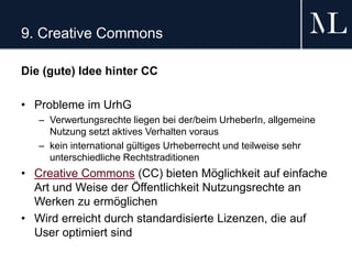 9. Creative Commons
Die (gute) Idee hinter CC
• Probleme im UrhG
– Verwertungsrechte liegen bei der/beim UrheberIn, allgemeine
Nutzung setzt aktives Verhalten voraus
– kein international gültiges Urheberrecht und teilweise sehr
unterschiedliche Rechtstraditionen
• Creative Commons (CC) bieten Möglichkeit auf einfache
Art und Weise der Öffentlichkeit Nutzungsrechte an
Werken zu ermöglichen
• Wird erreicht durch standardisierte Lizenzen, die auf
User optimiert sind
 